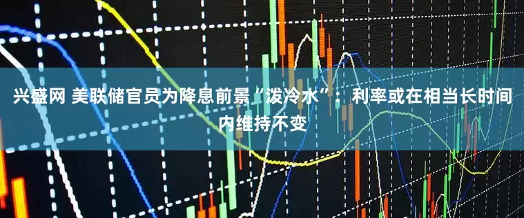 兴盛网 美联储官员为降息前景“泼冷水”：利率或在相当长时间内维持不变