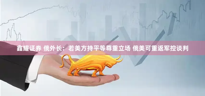 鑫耀证券 俄外长：若美方持平等尊重立场 俄美可重返军控谈判