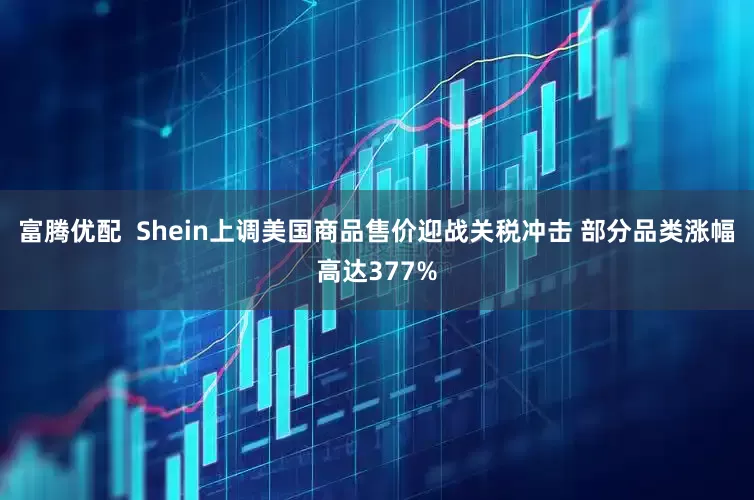 富腾优配  Shein上调美国商品售价迎战关税冲击 部分品类涨幅高达377%