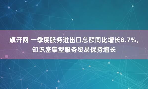 旗开网 一季度服务进出口总额同比增长8.7%，知识密集型服务贸易保持增长