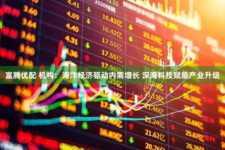 富腾优配 机构：海洋经济驱动内需增长 深海科技赋能产业升级