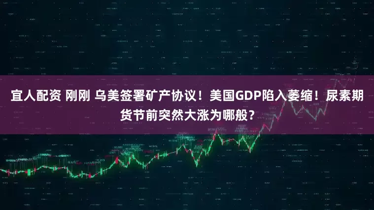 宜人配资 刚刚 乌美签署矿产协议！美国GDP陷入萎缩！尿素期货节前突然大涨为哪般？