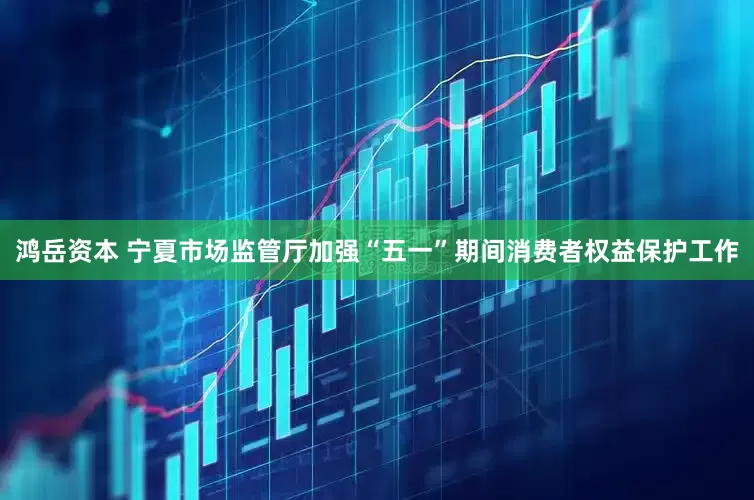 鸿岳资本 宁夏市场监管厅加强“五一”期间消费者权益保护工作