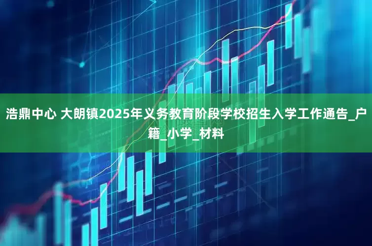 浩鼎中心 大朗镇2025年义务教育阶段学校招生入学工作通告_户籍_小学_材料
