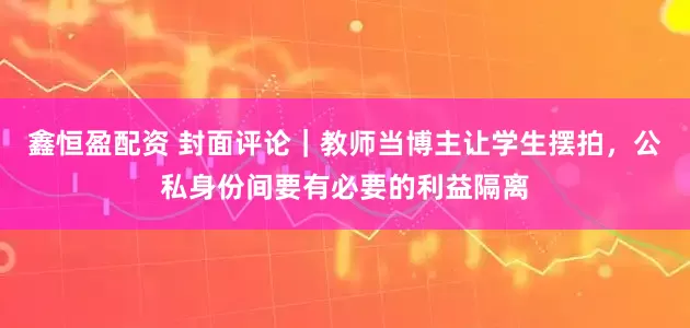 鑫恒盈配资 封面评论｜教师当博主让学生摆拍，公私身份间要有必要的利益隔离