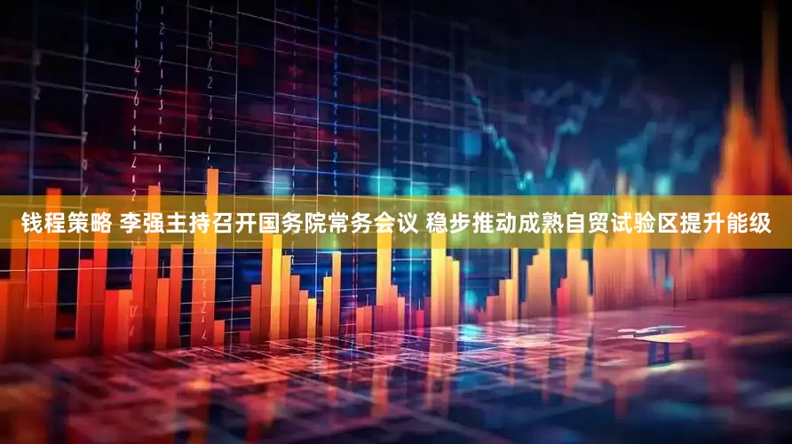 钱程策略 李强主持召开国务院常务会议 稳步推动成熟自贸试验区提升能级