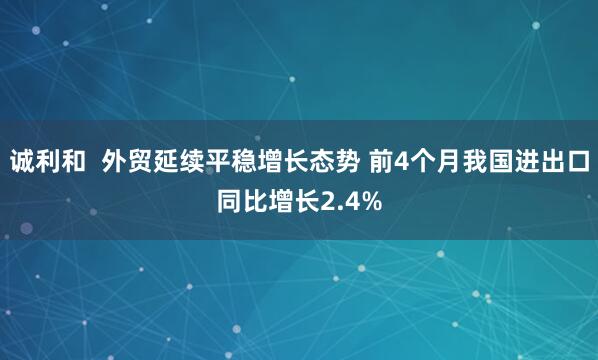诚利和  外贸延续平稳增长态势 前4个月我国进出口同比增长2.4%