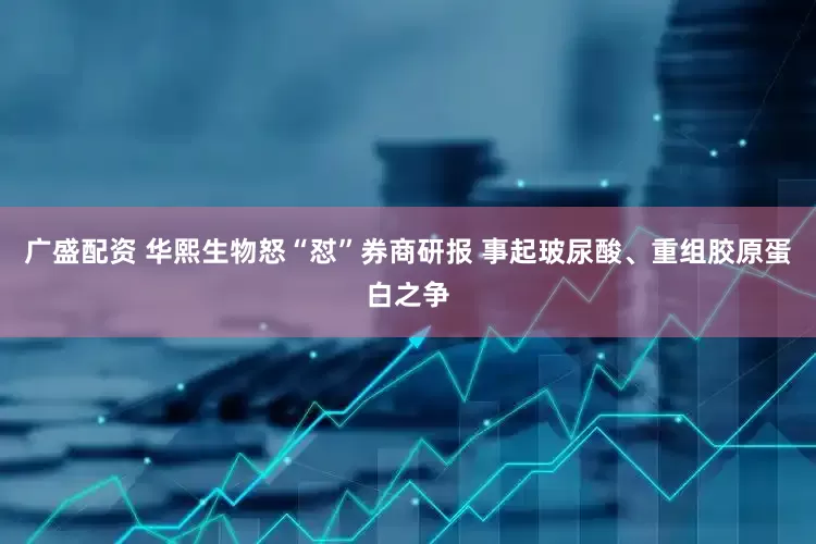 广盛配资 华熙生物怒“怼”券商研报 事起玻尿酸、重组胶原蛋白之争