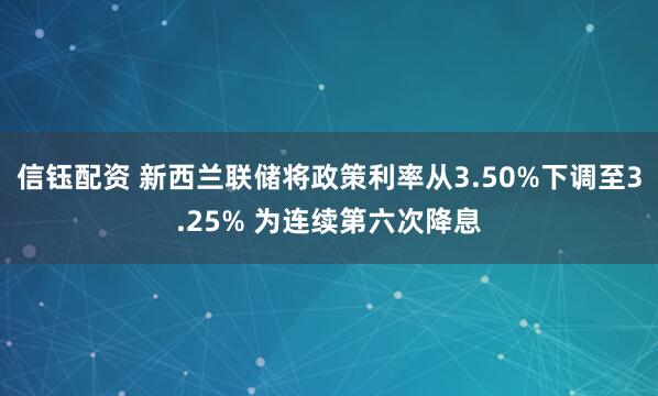 信钰配资 新西兰联储将政策利率从3.50%下调至3.25% 为连续第六次降息