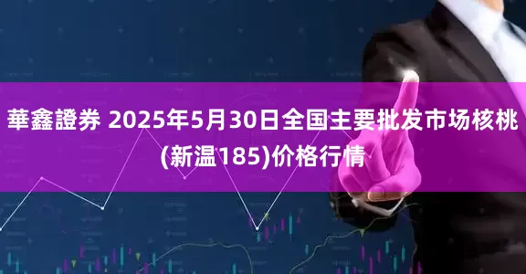 華鑫證券 2025年5月30日全国主要批发市场核桃(新温185)价格行情