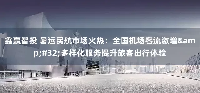 鑫赢智投 暑运民航市场火热：全国机场客流激增&#32;多样化服务提升旅客出行体验