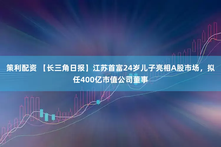 策利配资 【长三角日报】江苏首富24岁儿子亮相A股市场，拟任400亿市值公司董事
