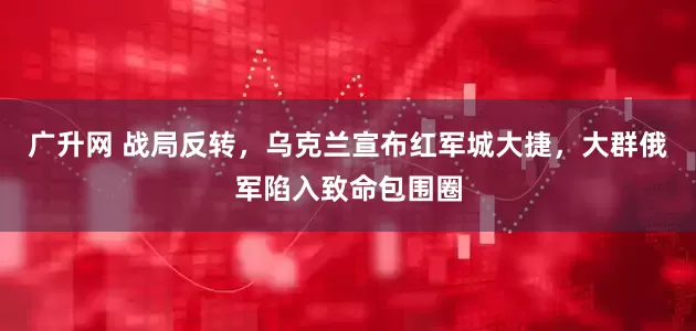 广升网 战局反转，乌克兰宣布红军城大捷，大群俄军陷入致命包围圈