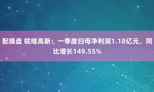 配操盘 皖维高新：一季度归母净利润1.18亿元，同比增长149.55%