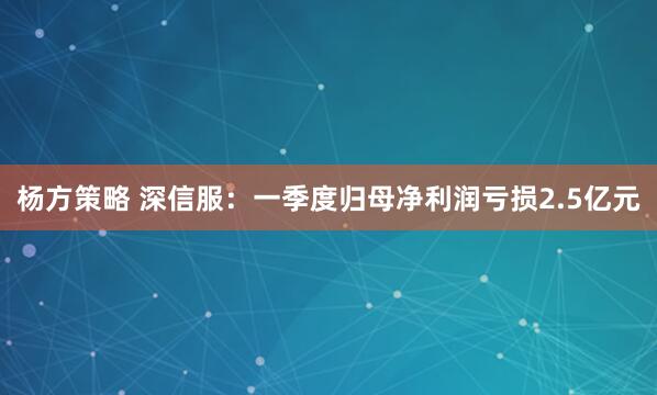 杨方策略 深信服：一季度归母净利润亏损2.5亿元