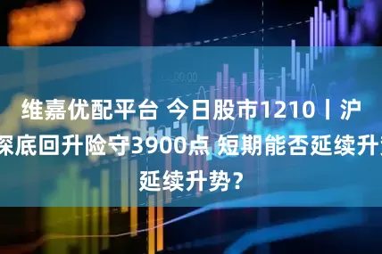 维嘉优配平台 今日股市1210丨沪指探底回升险守3900点 短期能否延续升势？