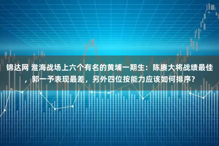 锦达网 淮海战场上六个有名的黄埔一期生：陈赓大将战绩最佳，郭一予表现最差，另外四位按能力应该如何排序？