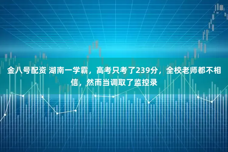 金八号配资 湖南一学霸，高考只考了239分，全校老师都不相信，然而当调取了监控录