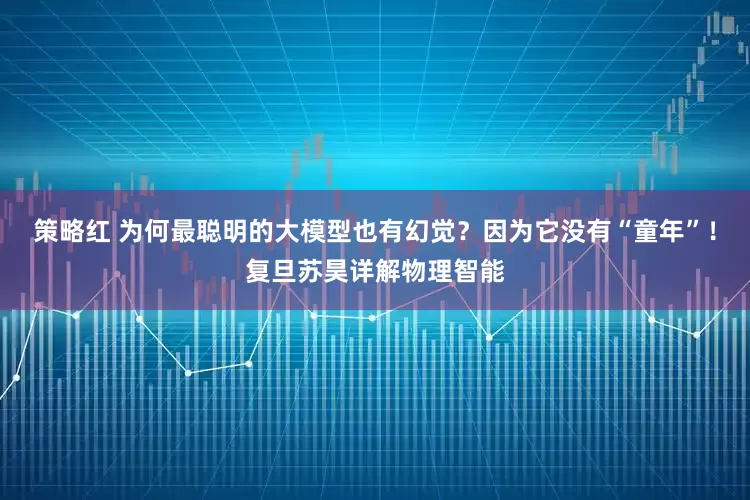策略红 为何最聪明的大模型也有幻觉？因为它没有“童年”！复旦苏昊详解物理智能